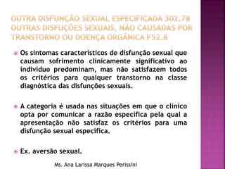  Os sintomas característicos de disfunção sexual que
causam sofrimento clinicamente significativo ao
indivíduo predominam, mas não satisfazem todos
os critérios para qualquer transtorno na classe
diagnóstica das disfunções sexuais.
 A categoria é usada nas situações em que o clínico
opta por comunicar a razão específica pela qual a
apresentação não satisfaz os critérios para uma
disfunção sexual específica.
 Ex. aversão sexual.
Ms. Ana Larissa Marques Perissini
 