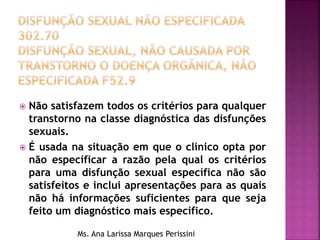  Não satisfazem todos os critérios para qualquer
transtorno na classe diagnóstica das disfunções
sexuais.
 É usada na situação em que o clínico opta por
não especificar a razão pela qual os critérios
para uma disfunção sexual específica não são
satisfeitos e inclui apresentações para as quais
não há informações suficientes para que seja
feito um diagnóstico mais específico.
Ms. Ana Larissa Marques Perissini
 