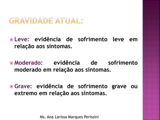  Leve: evidência de sofrimento leve em
relação aos sintomas.
 Moderado: evidência de sofrimento
moderado em relação aos sintomas.
 Grave: evidência de sofrimento grave ou
extremo em relação aos sintomas.
Ms. Ana Larissa Marques Perissini
 