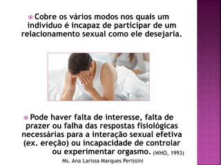  Cobre os vários modos nos quais um
indivíduo é incapaz de participar de um
relacionamento sexual como ele desejaria.
 Pode haver falta de interesse, falta de
prazer ou falha das respostas fisiológicas
necessárias para a interação sexual efetiva
(ex. ereção) ou incapacidade de controlar
ou experimentar orgasmo. (WHO, 1993)
Ms. Ana Larissa Marques Perissini
 