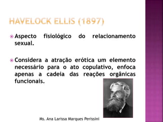  Aspecto fisiológico do relacionamento
sexual.
 Considera a atração erótica um elemento
necessário para o ato copulativo, enfoca
apenas a cadeia das reações orgânicas
funcionais.
Ms. Ana Larissa Marques Perissini
 