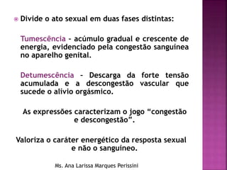  Divide o ato sexual em duas fases distintas:
Tumescência – acúmulo gradual e crescente de
energia, evidenciado pela congestão sanguínea
no aparelho genital.
Detumescência – Descarga da forte tensão
acumulada e a descongestão vascular que
sucede o alívio orgásmico.
As expressões caracterizam o jogo “congestão
e descongestão”.
Valoriza o caráter energético da resposta sexual
e não o sanguíneo.
Ms. Ana Larissa Marques Perissini
 