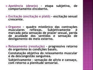  Apetência (desejo) – etapa subjetiva, de
comportamento encoberto.
 Excitação (excitação e platô) – excitação sexual
crescente.
 Orgasmo – quadro miotônico das contrações
musculares reflexas. Subjetivamente é
marcada pela sensação de prazer sexual, perda
de acuidade dos sentidos e sensação de
desligamento do meio externo.
 Relaxamento (resolução) – progressivo retorno
do organismo às condições basais.
Constatação objetiva do relaxamento muscular
e da descongestão sanguínea.
Subjetivamente – sensação de alívio e cansaço,
com retorno a plenitude sensorial.
 