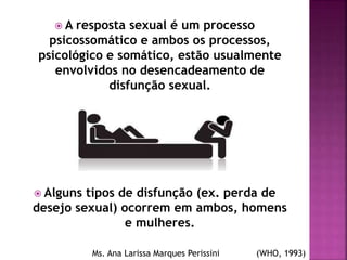 A resposta sexual é um processo
psicossomático e ambos os processos,
psicológico e somático, estão usualmente
envolvidos no desencadeamento de
disfunção sexual.
 Alguns tipos de disfunção (ex. perda de
desejo sexual) ocorrem em ambos, homens
e mulheres.
Ms. Ana Larissa Marques Perissini (WHO, 1993)
 