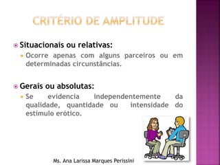  Situacionais ou relativas:
 Ocorre apenas com alguns parceiros ou em
determinadas circunstâncias.
 Gerais ou absolutas:
 Se evidencia independentemente da
qualidade, quantidade ou intensidade do
estímulo erótico.
Ms. Ana Larissa Marques Perissini
 