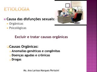  Causa das disfunções sexuais:
 Orgânicas
 Psicológicas
Excluir e tratar causas orgânicas
Causas Orgânicas:
 Anomalias genéticas e congênitas
 Doenças agudas e crônicas
 Drogas
Ms. Ana Larissa Marques Perissini
 