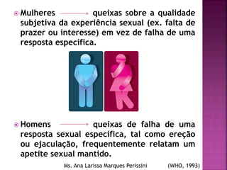  Mulheres queixas sobre a qualidade
subjetiva da experiência sexual (ex. falta de
prazer ou interesse) em vez de falha de uma
resposta específica.
 Homens queixas de falha de uma
resposta sexual específica, tal como ereção
ou ejaculação, frequentemente relatam um
apetite sexual mantido.
Ms. Ana Larissa Marques Perissini (WHO, 1993)
 