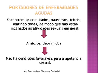 Encontram-se debilitados, nauseosos, febris,
sentindo dores, de modo que não estão
inclinados às atividades sexuais em geral.
Ansiosos, deprimidos
Não há condições favoráveis para a apetência
sexual.
Ms. Ana Larissa Marques Perissini
 