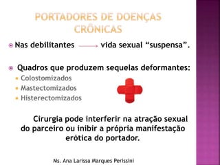  Nas debilitantes vida sexual “suspensa”.
 Quadros que produzem sequelas deformantes:
 Colostomizados
 Mastectomizados
 Histerectomizados
Cirurgia pode interferir na atração sexual
do parceiro ou inibir a própria manifestação
erótica do portador.
Ms. Ana Larissa Marques Perissini
 