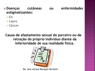  Doenças cutâneas ou enfermidades
estigmatizantes:
 Ex:
 Lepra
 Câncer
Causa de afastamento sexual do parceiro ou de
retração do próprio indivíduo diante da
inferioridade de sua realidade física.
Ms. Ana Larissa Marques Perissini
 