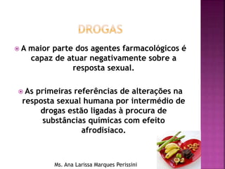  A maior parte dos agentes farmacológicos é
capaz de atuar negativamente sobre a
resposta sexual.
 As primeiras referências de alterações na
resposta sexual humana por intermédio de
drogas estão ligadas à procura de
substâncias químicas com efeito
afrodisíaco.
Ms. Ana Larissa Marques Perissini
 