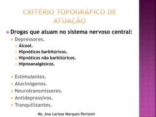  Drogas que atuam no sistema nervoso central:
 Depressores.
 Álcool.
 Hipnóticos barbitúricos.
 Hipnóticos não barbitúricos.
 Hipnoanalgésicos.
 Estimulantes.
 Alucinógenos.
 Neurotransmissores.
 Antidepressivos.
 Tranquilizantes.
Ms. Ana Larissa Marques Perissini
 