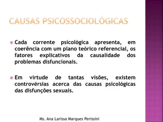  Cada corrente psicológica apresenta, em
coerência com um plano teórico referencial, os
fatores explicativos da causalidade dos
problemas disfuncionais.
 Em virtude de tantas visões, existem
controvérsias acerca das causas psicológicas
das disfunções sexuais.
Ms. Ana Larissa Marques Perissini
 