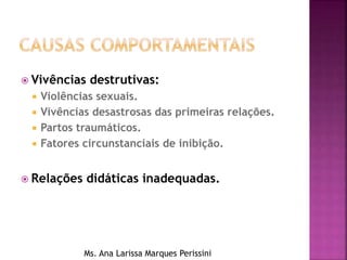  Vivências destrutivas:
 Violências sexuais.
 Vivências desastrosas das primeiras relações.
 Partos traumáticos.
 Fatores circunstanciais de inibição.
 Relações didáticas inadequadas.
Ms. Ana Larissa Marques Perissini
 