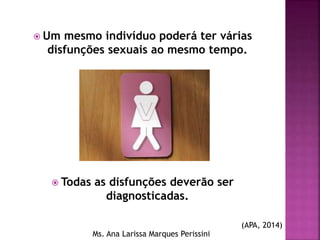 Um mesmo indivíduo poderá ter várias
disfunções sexuais ao mesmo tempo.
 Todas as disfunções deverão ser
diagnosticadas.
Ms. Ana Larissa Marques Perissini
(APA, 2014)
 