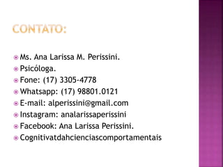  Ms. Ana Larissa M. Perissini.
 Psicóloga.
 Fone: (17) 3305-4778
 Whatsapp: (17) 98801.0121
 E-mail: alperissini@gmail.com
 Instagram: analarissaperissini
 Facebook: Ana Larissa Perissini.
 Cognitivatdahcienciascomportamentais
 
