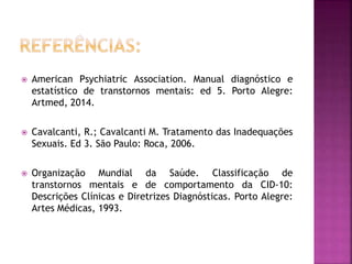  American Psychiatric Association. Manual diagnóstico e
estatístico de transtornos mentais: ed 5. Porto Alegre:
Artmed, 2014.
 Cavalcanti, R.; Cavalcanti M. Tratamento das Inadequações
Sexuais. Ed 3. São Paulo: Roca, 2006.
 Organização Mundial da Saúde. Classificação de
transtornos mentais e de comportamento da CID-10:
Descrições Clínicas e Diretrizes Diagnósticas. Porto Alegre:
Artes Médicas, 1993.
 