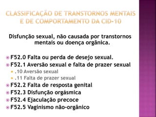 Disfunção sexual, não causada por transtornos
mentais ou doença orgânica.
 F52.0 Falta ou perda de desejo sexual.
 F52.1 Aversão sexual e falta de prazer sexual
 .10 Aversão sexual
 .11 Falta de prazer sexual
 F52.2 Falta de resposta genital
 F52.3 Disfunção orgásmica
 F52.4 Ejaculação precoce
 F52.5 Vaginismo não-orgânico
 