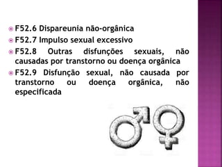  F52.6 Dispareunia não-orgânica
 F52.7 Impulso sexual excessivo
 F52.8 Outras disfunções sexuais, não
causadas por transtorno ou doença orgânica
 F52.9 Disfunção sexual, não causada por
transtorno ou doença orgânica, não
especificada
 