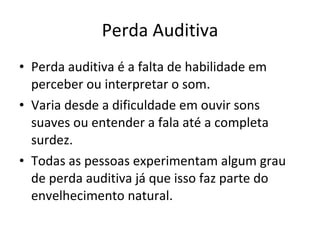 Perda Auditiva Perda auditiva é a falta de habilidade em perceber ou interpretar o som.  Varia desde a dificuldade em ouvir sons suaves ou entender a fala até a completa surdez.  Todas as pessoas experimentam algum grau de perda auditiva já que isso faz parte do envelhecimento natural.  