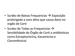 Surdez de Baixas Frequencias    Exposição prolongada a sons altos que causa dano no orgão de Corti Surdez de Todas as Frequencias    Sensibilidade do Órgão de Corti a antibioticos como Estreptomicina, Kanamicina e Cloromfenicol 