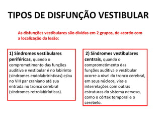 As disfunções vestibulares são dividas em 2 grupos, de acordo com a localização da lesão: 1) Síndromes vestibulares periféricas ,  quando o comprometimento das funções auditiva e vestibular é no labirinto (síndromes endolabrirínticas) e/ou no VIII par craniano até sua entrada no tronco cerebral (síndromes retrolabirínticas). 2) Síndromes vestibulares centrais ,  quando o comprometimento das funções auditiva e vestibular ocorre a nível do tronco cerebral, em seus núcleos, vias e interrelações com outras estruturas do sistema nervoso, como o córtex temporal e o cerebelo. TIPOS DE DISFUNÇÃO VESTIBULAR 