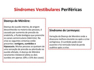 Síndromes Vestibulares  Periféricas Doença de Ménière: Doença do ouvido interno, de origem desconhecida na maioria das pessoas, é causada por aumento de pressão da endolinfa, o fluido biológico que preenche os canais semicirculares (labirinto). Na crise os seguintes sintomas estão presentes:  vertigens, zumbidos e hipoacusia.  Muitas pessoas se queixam de uma sensação de pressão ou plenitude no ouvido afetado. A doença de Ménière raramente é bilateral (afeta os dois ouvidos em apenas 10% a 15% dos casos). Síndrome de Lermoyez: Variação da Doença de Menière onde a disacusia melhora durante ou após a crise vertiginosa. O zumbido pode estar ausente e há remissão total da perda auditiva após a crise. 