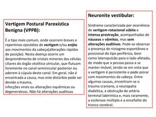 Vertigem Postural Paroxística Benigna (VPPB):  É o tipo mais comum, onde ocorrem breves e repentinos episódios de  vertigem  e/ou  enjôo  aos movimentos da cabeça(alterações rápidas de posição). Nesta doença ocorre um desprendimento de cristais minerais das células ciliares do órgão otolítico utricular, que flutuam livremente no canal semicircular posterior ou aderem à cúpula deste canal. Em geral, não é encontrada a causa, mas este distúrbio pode ser devido a trauma, infecções virais ou alterações isquêmicas ou degenerativas. Não há alterações auditivas Neuronite vestibular: Síndrome caracterizada por ocorrência de  vertigem rotacional súbita  e  intensa prostração , acompanhadas de  náuseas  e  vômitos , mas  sem alterações auditivas . Pode-se observar a presença de nistagmo espontâneo e posicional do tipo periférico, bem como lateropulsão para o lado afetado, de modo que a pessoa passa a se manter imóvel, tendo-se em vista que a vertigem é persistente e pode piorar com movimentos da cabeça. Entre algumas causas, encontram-se o trauma craniano, a neuropatia diabética, a obstrução de artéria terminal labiríntica e, mais raramente, a esclerose múltipla e a encefalite do tronco cerebral. 
