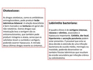 Ototoxicose: As drogas ototóxicas, como os antibióticos aminoglicosideos, pode produzir  lesão labirínticas bilateral . A relação dose/efeito é bem marcada e as  tonturas  em geral são não-rotatórias. Outras drogas cuja intoxicação leva a vertigem são os anticonvulsivantes, que também pode produzir nistagmo e ataxia, senso que os salicilatos levam a zumbido e vertigem, podendo ocorrer hipoacusia. A retirada dessa últimas drogas reverte os sintomas. Labirintite bacteriana: O quadro clínico é de  vertigens intensas ,  náuseas  e  vômitos , associados à hipoacusia importante.  Cefaléia ,  dor local ,  hipertermia  e  secreção purulenta  podem estar presentes. É provável que esta se deva devido à extensão de uma infecção bacteriana do ouvido médio, meninges ou mastóide, podendo desenvolver-se também fístulas labirínticas que resultam da erosão secundária por infecção crônica ou colesteatoma. 
