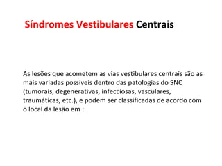 Síndromes Vestibulares  Centrais As lesões que acometem as vias vestibulares centrais são as mais variadas possíveis dentro das patologias do SNC (tumorais, degenerativas, infecciosas, vasculares, traumáticas, etc.), e podem ser classificadas de acordo com o local da lesão em : 