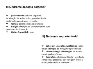 II)   Síndrome da fossa posterior quadro clínico  variável segundo localização da lesão: bulbo, protuberância, pedúnculo, ventrículos, cerebelo.      Tontura  geralmente não rotatória       audição tonal  pouco comprometida, com perda de discriminação        tinitus (zumbido)  : raros III) Síndrome supra-tentorial       pobre em sinas otoneurológicos  - pode haver alteração do nistagmo optocinético. sintomatologia neurológica  de acordo com topodiagnóstico Exemplo:  epilepsia vestibular  (perda da consciência precedida por vertigem intensa, onde podem existir zumbidos. ) 