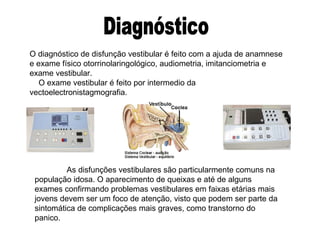 Diagnóstico O diagnóstico de disfunção vestibular é feito com a ajuda de anamnese e exame físico otorrinolaringológico, audiometria, imitanciometria e exame vestibular. O exame vestibular é feito por intermedio da vectoelectronistagmografia.  As disfunções vestibulares são particularmente comuns na população idosa. O aparecimento de queixas e até de alguns exames confirmando problemas vestibulares em faixas etárias mais jovens devem ser um foco de atenção, visto que podem ser parte da sintomática de complicações mais graves, como transtorno do panico. 