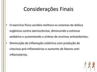 Considerações Finais
• O exercício físico aeróbio melhora os sistemas de defesa
orgânicos contra aterosclerose, diminuindo o estresse
oxidativo e aumentando a síntese de enzimas antioxidantes;

• Diminuição da inflamação sistêmica com produção de
citocinas pró-inflamatórias e aumento de fatores antiinflamatórios.

 
