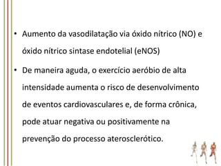 • Aumento da vasodilatação via óxido nítrico (NO) e
óxido nítrico sintase endotelial (eNOS)
• De maneira aguda, o exercício aeróbio de alta
intensidade aumenta o risco de desenvolvimento
de eventos cardiovasculares e, de forma crônica,
pode atuar negativa ou positivamente na
prevenção do processo aterosclerótico.

 