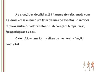 A disfunção endotelial está intimamente relacionada com
a aterosclerose e sendo um fator de risco de eventos isquêmicos

cardiovasculares. Pode ser alvo de intervenções terapêuticas,
farmacológicas ou não.
O exercício é uma forma eficaz de melhorar a função

endotelial.

 