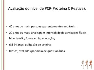 Avaliação do nível de PCR(Proteína C Reativa).

• 40 anos ou mais, pessoas aparentemente saudáveis;
• 20 anos ou mais, analisaram intensidade de atividades físicas,
hipertensão, fumo, etnia, educação;
• 6 á 24 anos, utilização de esteira;
• Idosos, avaliados por meio de questionários

 