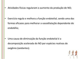 • Atividades físicas regularam o aumento da produção de NO;

• Exercício regula e melhora a função endotelial, sendo uma das
formas eficazes para melhorar a vasodilatação dependente do
endotélio;

• Uma causa de diminuição da função endotelial é a
decomposição acelerada do NO por espécies reativas de
oxigênio (oxidantes).

 