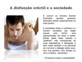 A disfunção eréctil e a sociedade
É comum os homens ficarem
frustrados quando possuem
disfunção eréctil, especialmente os
mais jovens;
A sociedade ainda é machista e o
homem considera seu órgão
sexual, uma “arma”, uma
representação de força e poder.
Diante desta ideia, quando a
“potência” não corresponde às
suas expectativas a decepção é
bem maior também e as barreiras
em conviver e dialogar sobre sexo,
com sua parceira, com amigos ou
com o médico, aumentam;
É preciso mudar a mentalidade!
 