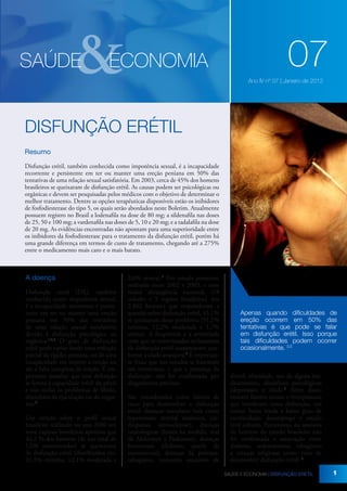 &

SAÚDE

ECONOMIA

07
Ano IV nº 07 | Janeiro de 2012

DISFUNÇÃO ERÉTIL
Resumo
Disfunção erétil, também conhecida como impotência sexual, é a incapacidade
recorrente e persistente em ter ou manter uma ereção peniana em 50% das
tentativas de uma relação sexual satisfatória. Em 2003, cerca de 45% dos homens
brasileiros se queixaram de disfunção erétil. As causas podem ser psicológicas ou
orgânicas e devem ser pesquisadas pelos médicos com o objetivo de determinar o
melhor tratamento. Dentre as opções terapêuticas disponíveis estão os inibidores
de fosfodiesterase do tipo 5, os quais serão abordados neste Boletim. Atualmente
possuem registro no Brasil a lodenafila na dose de 80 mg; a sildenafila nas doses
de 25, 50 e 100 mg; a vardenafila nas doses de 5, 10 e 20 mg; e a tadalafila na dose
de 20 mg. As evidências encontradas não apontam para uma superioridade entre
os inibidores da fosfodiesterase para o tratamento da disfunção erétil, porém há
uma grande diferença em termos de custo de tratamento, chegando até a 275%
entre o medicamento mais caro e o mais barato.

A doença
Disfunção erétil (DE), também
conhecida como impotência sexual,
é a incapacidade recorrente e persistente em ter ou manter uma ereção
peniana em 50% das tentativas
de uma relação sexual satisfatória
devido à disfunção psicológica ou
orgânica.1,2,3 O grau de disfunção
erétil pode variar desde uma redução
parcial da rigidez peniana, ou de uma
incapacidade em manter a ereção ou
até a falta completa de ereção. É importante ressaltar que essa definição
se limita à capacidade erétil do pênis
e não inclui os problemas de libido,
distúrbios da ejaculação ou do orgasmo.4
Um estudo sobre o perfil sexual
brasileiro realizado no ano 2000 em
nove capitais brasileiras apontou que
46,2 % dos homens (de um total de
1296 entrevistados) se queixavam
de disfunção erétil (distribuídos em:
31,5% mínima, 12,1% moderada e

2,6% severa).6 Em estudo posterior,
realizado entre 2002 e 2003, e com
maior abrangência nacional, (18
cidades e 5 regiões brasileiras) dos
2.862 homens que responderam a
questão sobre disfunção erétil, 45,1%
se queixaram desse problema (31,2%
mínima, 12,2% moderada e 1,7%
severa). A frequência e a severidade
com que os entrevistados reclamaram
da disfunção erétil aumentaram conforme a idade avançava.7 É importante frisar que tais estudos se basearam
em entrevistas, e que a presença da
disfunção não foi confirmada por
diagnósticos precisos.
São considerados como fatores de
risco para desenvolver a disfunção
erétil: doenças vasculares (tais como
hipertensão arterial sistêmica, cardiopatias, aterosclerose), doenças
neurológicas (lesões na medula, mal
de Alzheimer e Parkinson), doenças
hormonais (diabetes, queda de
testosterona), doenças da próstata,
tabagismo, consumo excessivo de

Apenas quando dificuldades de
ereção ocorrem em 50% das
tentativas é que pode se falar
em disfunção erétil. Isso porque
tais dificuldades podem ocorrer
ocasionalmente. 3,5

álcool, obesidade, uso de alguns medicamentos, distúrbios psicológicos
(depressão) e idade.3 Além disso,
existem fatores sociais e interpessoais
que interferem nessa disfunção, tais
como: baixa renda e baixo grau de
escolaridade; desemprego e estado
civil solteiro. Entretanto, na amostra
de homens do estudo brasileiro não
foi confirmada a associação entre
diabetes, sedentarismo, tabagismo
e crenças religiosas como risco de
desenvolver disfunção erétil. 7
SAÚDE E ECONOMIA | DISFUNÇÃO ERÉTIL

1

 