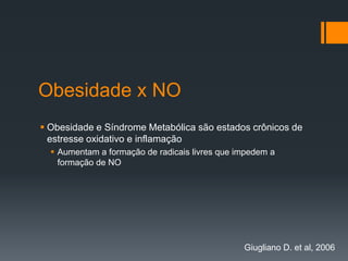 Obesidade x NO
 Obesidade e Síndrome Metabólica são estados crônicos de
estresse oxidativo e inflamação
 Aumentam a formação de radicais livres que impedem a
formação de NO

Giugliano D. et al, 2006

 