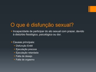 O que é disfunção sexual?
 Incapacidade de participar do ato sexual com prazer, devido
à distúrbio fisiológico, psicológico ou dor.
 Causas principais:






Disfunção Erétil
Ejaculação precoce
Ejaculação retardada
Falta de desejo
Falta de orgasmo

 