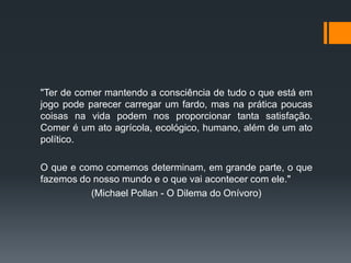 "Ter de comer mantendo a consciência de tudo o que está em
jogo pode parecer carregar um fardo, mas na prática poucas
coisas na vida podem nos proporcionar tanta satisfação.
Comer é um ato agrícola, ecológico, humano, além de um ato
político.
O que e como comemos determinam, em grande parte, o que
fazemos do nosso mundo e o que vai acontecer com ele."
(Michael Pollan - O Dilema do Onívoro)

 