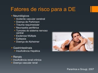 Fatores de risco para a DE
 Neurológicos






Acidente vascular cerebral
Doença de Parkinson
Trauma raquimedular
Neuropatia periférica
Tumores do sistema nervoso
central
 Esclerose Múltipla
 Epilepsia
 Doença de Alzheimer

 Gastrintestinais
 Insuficiência Hepática

 Renais
 Insuficiência renal crônica
 Doença vascular renal
Paranhos e Srougi, 2007

 