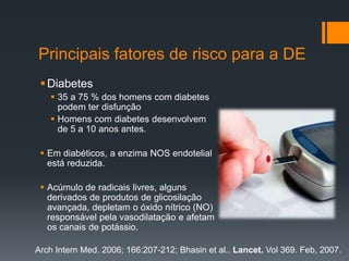 Principais fatores de risco para a DE
 Diabetes
 35 a 75 % dos homens com diabetes
podem ter disfunção
 Homens com diabetes desenvolvem
de 5 a 10 anos antes.
 Em diabéticos, a enzima NOS endotelial
está reduzida.
 Acúmulo de radicais livres, alguns
derivados de produtos de glicosilação
avançada, depletam o óxido nítrico (NO)
responsável pela vasodilatação e afetam
os canais de potássio.
Arch Intern Med. 2006; 166:207-212; Bhasin et al.. Lancet. Vol 369. Feb, 2007.

 