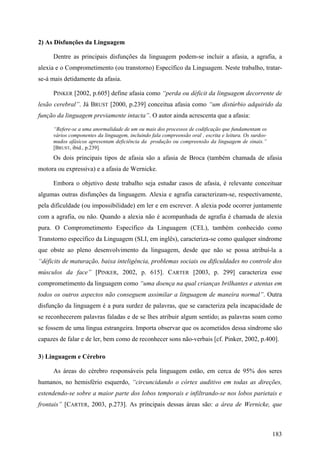 2) As Disfunções da Linguagem
Dentre as principais disfunções da linguagem podem-se incluir a afasia, a agrafia, a
alexia e o Comprometimento (ou transtorno) Específico da Linguagem. Neste trabalho, tratar-
se-á mais detidamente da afasia.
PINKER [2002, p.605] define afasia como “perda ou déficit da linguagem decorrente de
lesão cerebral”. Já BRUST [2000, p.239] conceitua afasia como “um distúrbio adquirido da
função da linguagem previamente intacta”. O autor ainda acrescenta que a afasia:
“Refere-se a uma anormalidade de um ou mais dos processos de codificação que fundamentam os
vários componentes da linguagem, incluindo fala compreensão oral , escrita e leitura. Os surdos-
mudos afásicos apresentam deficiência da produção ou compreensão da linguagem de sinais.”
[BRUST, ibid., p.239].
Os dois principais tipos de afasia são a afasia de Broca (também chamada de afasia
motora ou expressiva) e a afasia de Wernicke.
Embora o objetivo deste trabalho seja estudar casos de afasia, é relevante conceituar
algumas outras disfunções da linguagem. Alexia e agrafia caracterizam-se, respectivamente,
pela dificuldade (ou impossibilidade) em ler e em escrever. A alexia pode ocorrer juntamente
com a agrafia, ou não. Quando a alexia não é acompanhada de agrafia é chamada de alexia
pura. O Comprometimento Específico da Linguagem (CEL), também conhecido como
Transtorno específico da Linguagem (SLI, em inglês), caracteriza-se como qualquer síndrome
que obste ao pleno desenvolvimento da linguagem, desde que não se possa atribuí-la a
“déficits de maturação, baixa inteligência, problemas sociais ou dificuldades no controle dos
músculos da face” [PINKER, 2002, p. 615]. CARTER [2003, p. 299] caracteriza esse
comprometimento da linguagem como “uma doença na qual crianças brilhantes e atentas em
todos os outros aspectos não conseguem assimilar a linguagem de maneira normal”. Outra
disfunção da linguagem é a pura surdez de palavras, que se caracteriza pela incapacidade de
se reconhecerem palavras faladas e de se lhes atribuir algum sentido; as palavras soam como
se fossem de uma língua estrangeira. Importa observar que os acometidos dessa síndrome são
capazes de falar e de ler, bem como de reconhecer sons não-verbais [cf. Pinker, 2002, p.400].
3) Linguagem e Cérebro
As áreas do cérebro responsáveis pela linguagem estão, em cerca de 95% dos seres
humanos, no hemisfério esquerdo, “circuncidando o córtex auditivo em todas as direções,
estendendo-se sobre a maior parte dos lobos temporais e infiltrando-se nos lobos parietais e
frontais” [CARTER, 2003, p.273]. As principais dessas áreas são: a área de Wernicke, que
183
 