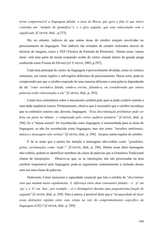 torna compreensível a linguagem falada; a área de Broca, que gera a fala (e que talvez
contenha um “módulo de gramática”); e o giro angular, que está relacionado com o
significado. [CARTER, ibid. , p.273]
Há, no entanto, indícios de que outras áreas do cérebro estejam envolvidas no
processamento da linguagem. Tais indícios são oriundos de estudos realizados através de
técnicas de imagens, como a TEP (Técnica de Emissão de Pósitrons). Dentre essas ‘outras
áreas’ está uma parte da ínsula (expansão oculta do córtex situada dentro da grande prega
conhecida como Fissura de Silvius) [cf. CARTER, 2003, p.297].
Cada área principal do córtex da linguagem é provavelmente dividida, como os córtices
sensoriais, em várias regiões e sub-regiões diferentes de processamento. Dessa sorte, pode-se
compreender por que o cérebro responde de uma maneira diferente a uma palavra dependendo
de ele “estar ouvindo-a falada, vendo-a escrita, falando-a, ou considerando que outras
palavras estão relacionadas a ela” [CARTER, ibid., p. 293].
Carter tece comentários sobre o mecanismo cerebral pelo qual se pode conferir sentido a
uma dada seqüência sonora. Primeiramente, observa que é necessário que o cérebro reconheça
que os estímulos sonoros são, deveras, linguagem. “Essa discriminação preliminar pode ser
feita em parte no tálamo e completada pelo córtex auditivo primário” [CARTER, ibid., p.
296]. Se a “massa sonora” for reconhecida como linguagem, é encaminhada para as áreas de
linguagem; se não for reconhecida como linguagem, mas sim como “barulhos ambientais,
música e mensagens não-verbais” [CARTER, ibid., p. 296] irá para outras regiões do cérebro.
É de se notar que a autora faz menção à mensagens não-verbais como “grunhidos,
gritos, exclamações como ‘argh’!” [CARTER, ibid., p. 296]. Dentre essas ditas mensagens
não-verbais, podem-se identificar membros da classe de palavras que a Gramática Tradicional
chama de interjeições. Observe-se que, se as interjeições não são processadas na área
cerebral responsável pela linguagem, pode-se argumentar contrariamente à inclusão desses
sons em uma classe de palavras.
Outrossim, Carter menciona a capacidade essencial que tem o cérebro de “discriminar
sons que mudam muito rapidamente. A diferença entre duas consoantes faladas – o ‘p’ em
‘pa’ e o ‘b’ em ‘baa’, por exemplo – só é distinguível durante uma pequeníssima fração de
segundo” [CARTER, ibid., p. 299] Para a autora, é possível dizer que a “incapacidade de fazer
essas distinções rápidas entre sons esteja na raiz do comprometimento específico da
linguagem (CEL)” [CARTER, ibid., p. 299]:
184
 