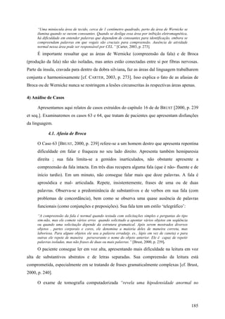 “Uma minúscula área de tecido, cerca de 1 centímetro quadrado, perto da área de Wernicke se
ilumina quando se ouvem consoantes. Quando se desliga essa área por inibição eletromagnética,
há dificuldade em entender palavras que dependem de consoantes para identificação, embora se
compreendam palavras em que vogais são cruciais para compreensão. Ausência de atividade
normal nessa área pode ser responsável por CEL.” [Carter, 2003, p. 273].
É importante ressaltar que as áreas de Wernicke (compreensão da fala) e de Broca
(produção da fala) não são isoladas, mas antes estão conectadas entre si por fibras nervosas.
Parte da ínsula, cravada para dentro da dobra silviana, faz as áreas dal linguagem trabalharem
conjunta e harmoniosamente [cf. CARTER, 2003, p. 273]. Isso explica o fato de as afasias de
Broca ou de Wernicke nunca se restringem a lesões circunscritas às respectivas áreas apenas.
4) Análise de Casos
Apresentamos aqui relatos de casos extraídos do capítulo 16 de de BRUST [2000, p. 239
et seq.]. Examinaremos os casos 63 e 64, que tratam de pacientes que apresentam disfunções
da linguagem.
4.1. Afasia de Broca
O Caso 63 [BRUST, 2000, p. 239] refere-se a um homem destro que apresenta repentina
dificuldade em falar e fraqueza no seu lado direito. Apresenta também hemiparesia
direita ; sua fala limita-se a gemidos inarticulados, não obstante apresente a
compreensão da fala intacta. Em três dias recupera alguma fala (que é não- fluente e de
início tardio). Em um minuto, não consegue falar mais que doze palavras. A fala é
aprosódica e mal- articulada. Repete, insistentemente, frases de uma ou de duas
palavras. Observa-se a predominância de substantivos e de verbos em sua fala (com
problemas de concordância), bem como se observa uma quase ausência de palavras
funcionais (como conjunções e preposições). Sua fala tem um estilo ‘telegráfico’:
“A compreensão da fala é normal quando testada com solicitações simples e perguntas do tipo
sim-não, mas ele comete vários erros quando solicitado a apontar vários objetos em seqüência
ou quando uma solicitação depende da estrutura gramatical. Após serem mostrados diversos
objetos , partes corporais e cores, ele denomina a maioria deles de maneira correta, mas
laboriosa. Para alguns objetos ele usa a palavra errada(p. ex., lápis em vez de caneta) e para
outras ele repete de maneira perseverante o nome do objeto anterior. Ele é capaz de repetir
palavras isoladas, mas não frases de duas ou mais palavras.” [Brust, 2000, p. 239].
O paciente consegue ler em voz alta, apresentando mais dificuldade na leitura em voz
alta de substantivos abstratos e de letras separadas. Sua compreensão da leitura está
comprometida, especialmente em se tratando de frases gramaticalmente complexas [cf. Brust,
2000, p. 240].
O exame de tomografia computadorizada “revela uma hipodensidade anormal no
185
 