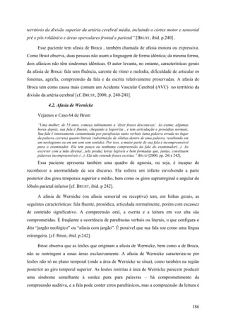 território da divisão superior da artéria cerebral média, incluindo o córtex motor e sensorial
pré e pós roldânico e áreas operculares frontal e parietal” [BRUST, ibid. p.240] .
Esse paciente tem afasia de Broca , também chamada de afasia motora ou expressiva.
Como Brust observa, duas pessoas não usam a linguagem de forma idêntica; da mesma forma,
dois afásicos não têm síndromes idênticas. O autor levanta, no entanto, características gerais
da afasia de Broca: fala sem fluência, carente de ritmo e melodia, dificuldade de articular os
fonemas, agrafia, compreensão da fala e da escrita relativamente preservadas. A afasia de
Broca tem como causa mais comum um Acidente Vascular Cerebral (AVC) no território da
divisão da artéria cerebral [cf. BRUST, 2000, p. 240-241].
4.2. Afasia de Wernicke
Vejamos o Caso 64 de Brust:
“Uma mulher, de 53 anos, começa subitamente a ‘dizer frases desconexas’. Ao exame, algumas
horas depois, sua fala é fluente, chegando à logorréia , e tem articulação e prosódias normais.
Sua fala é intensamente contaminada por parafrasias tanto verbais (uma palavra errada no lugar
da palavra correta) quanto literais (substituição de sílabas dentro de uma palavra, resultando em
um neologismo ou em um som sem sentido). Por isso, a maior parte de sua fala é incompreensível
para o examinador. Ela tem pouca ou nenhuma compreensão da fala do examinador(...). Ao
escrever com a mão direita(...)ela produz letras legíveis e bem formadas que, juntas, constituem
palavras incompreensíveis (...). Ela não entende frases escritas.” BRUST [2000, pp. 241e 242].
Essa paciente apresenta também uma quadro de agnosia, ou seja, é incapaz de
reconhecer a anormalidade de seu discurso. Ela sofrera um infarto envolvendo a parte
posterior dos giros temporais superior e médio, bem como os giros supramrginal e angular do
lóbulo parietal inferior [cf. BRUST, ibid. p 242].
A afasia de Wernicke (ou afasia sensorial ou receptiva) tem, em linhas gerais, as
seguintes características: fala fluente, prosódica, articulada normalmente, porém com escassez
de conteúdo significativo. A compreensão oral, a escrita e a leitura em voz alta são
comprometidas. É freqüente a ocorrência de parafrasias verbais ou literais, o que configura o
dito “jargão neológico” ou “afasia com jargão”. É possível que sua fala soe como uma língua
estrangeira. [cf. Brust, ibid. p.242].
Brust observa que as lesões que originam a afasia de Wernicke, bem como a de Broca,
não se restringem a essas áreas exclusivamente. A afasia de Wernicke caracteriza-se por
lesões não só no plano temporal (onde a área de Wernicke se situa), como também na região
posterior ao giro temporal superior. As lesões restritas à área de Wernicke parecem produzir
uma síndrome semelhante à surdez pura para palavras – há comprometimento da
compreensão auditiva, e a fala pode conter erros parafrásicos, mas a compreensão da leitura é
186
 