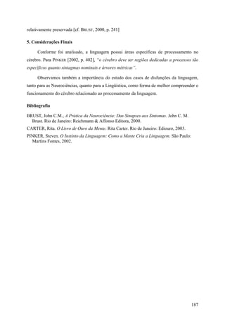 relativamente preservada [cf. BRUST, 2000, p. 241]
5. Considerações Finais
Conforme foi analisado, a linguagem possui áreas específicas de processamento no
cérebro. Para PINKER [2002, p. 402], “o cérebro deve ter regiões dedicadas a processos tão
específicos quanto sintagmas nominais e árvores métricas”.
Observamos também a importância do estudo dos casos de disfunções da linguagem,
tanto para as Neurociências, quanto para a Lingüística, como forma de melhor compreender o
funcionamento do cérebro relacionado ao processamento da linguagem.
Bibliografia
BRUST, John C.M., A Prática da Neurociência: Das Sinapses aos Sintomas. John C. M.
Brust. Rio de Janeiro: Reichmann & Affonso Editora, 2000.
CARTER, Rita. O Livro de Ouro da Mente. Rita Carter. Rio de Janeiro: Ediouro, 2003.
PINKER, Steven. O Instinto da Linguagem: Como a Mente Cria a Linguagem. São Paulo:
Martins Fontes, 2002.
187
 