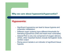 Why we care about hypoxemia/hypercarbia?


Hypoxemia:

  –   Significant hypoxemia can lead to tissue hypoxia and
      anaerobic metabolism
  –   Different organ systems have different thresholds for
      tolerating hypoxemia (CNS and heart most vulnerable)
  –   Arterial PO2 is only one component of oxygen delivery
      (DO2), other important factors include hemoglobin level,
      cardiac output
  –   Rising serum lactate is an indicator of significant tissue
      hypoxia
 